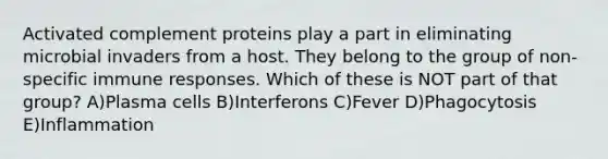 Activated complement proteins play a part in eliminating microbial invaders from a host. They belong to the group of non-specific immune responses. Which of these is NOT part of that group? A)Plasma cells B)Interferons C)Fever D)Phagocytosis E)Inflammation