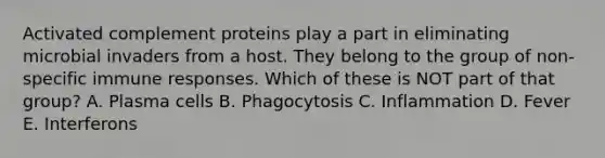 Activated complement proteins play a part in eliminating microbial invaders from a host. They belong to the group of non-specific immune responses. Which of these is NOT part of that group? A. Plasma cells B. Phagocytosis C. Inflammation D. Fever E. Interferons