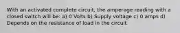 With an activated complete circuit, the amperage reading with a closed switch will be: a) 0 Volts b) Supply voltage c) 0 amps d) Depends on the resistance of load in the circuit