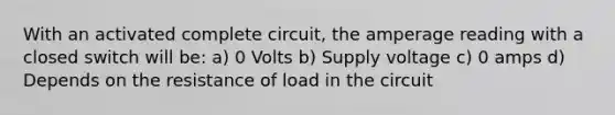 With an activated complete circuit, the amperage reading with a closed switch will be: a) 0 Volts b) Supply voltage c) 0 amps d) Depends on the resistance of load in the circuit