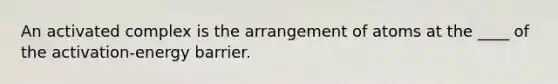 An activated complex is the arrangement of atoms at the ____ of the activation-energy barrier.