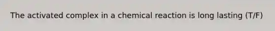 The activated complex in a chemical reaction is long lasting (T/F)