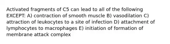 Activated fragments of C5 can lead to all of the following EXCEPT: A) contraction of smooth muscle B) vasodilation C) attraction of leukocytes to a site of infection D) attachment of lymphocytes to macrophages E) initiation of formation of membrane attack complex