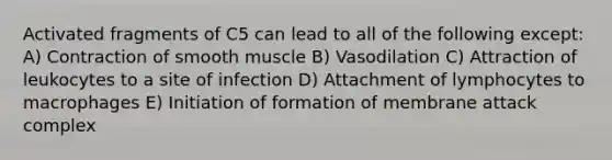 Activated fragments of C5 can lead to all of the following except: A) Contraction of smooth muscle B) Vasodilation C) Attraction of leukocytes to a site of infection D) Attachment of lymphocytes to macrophages E) Initiation of formation of membrane attack complex