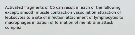 Activated fragments of C5 can result in each of the following except: smooth muscle contraction vasodilation attraction of leukocytes to a site of infection attachment of lymphocytes to macrophages initiation of formation of membrane attack complex