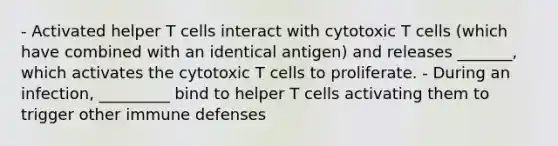 - Activated helper T cells interact with cytotoxic T cells (which have combined with an identical antigen) and releases _______, which activates the cytotoxic T cells to proliferate. - During an infection, _________ bind to helper T cells activating them to trigger other immune defenses