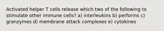 Activated helper T cells release which two of the following to stimulate other immune cells? a) interleukins b) perforins c) granzymes d) membrane attack complexes e) cytokines