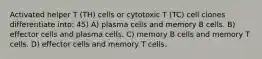 Activated helper T (TH) cells or cytotoxic T (TC) cell clones differentiate into: 45) A) plasma cells and memory B cells. B) effector cells and plasma cells. C) memory B cells and memory T cells. D) effector cells and memory T cells.