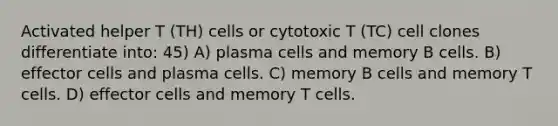 Activated helper T (TH) cells or cytotoxic T (TC) cell clones differentiate into: 45) A) plasma cells and memory B cells. B) effector cells and plasma cells. C) memory B cells and memory T cells. D) effector cells and memory T cells.