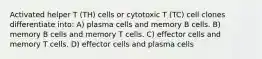 Activated helper T (TH) cells or cytotoxic T (TC) cell clones differentiate into: A) plasma cells and memory B cells. B) memory B cells and memory T cells. C) effector cells and memory T cells. D) effector cells and plasma cells