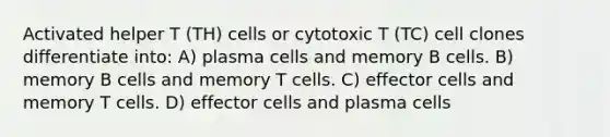 Activated helper T (TH) cells or cytotoxic T (TC) cell clones differentiate into: A) plasma cells and memory B cells. B) memory B cells and memory T cells. C) effector cells and memory T cells. D) effector cells and plasma cells