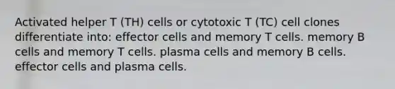 Activated helper T (TH) cells or cytotoxic T (TC) cell clones differentiate into: effector cells and memory T cells. memory B cells and memory T cells. plasma cells and memory B cells. effector cells and plasma cells.