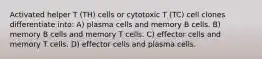 Activated helper T (TH) cells or cytotoxic T (TC) cell clones differentiate into: A) plasma cells and memory B cells. B) memory B cells and memory T cells. C) effector cells and memory T cells. D) effector cells and plasma cells.