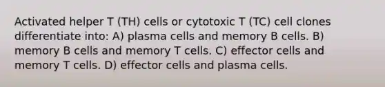 Activated helper T (TH) cells or cytotoxic T (TC) cell clones differentiate into: A) plasma cells and memory B cells. B) memory B cells and memory T cells. C) effector cells and memory T cells. D) effector cells and plasma cells.