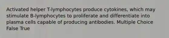 Activated helper T-lymphocytes produce cytokines, which may stimulate B-lymphocytes to proliferate and differentiate into plasma cells capable of producing antibodies. Multiple Choice False True