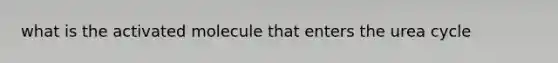 what is the activated molecule that enters the urea cycle