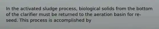 In the activated sludge process, biological solids from the bottom of the clarifier must be returned to the aeration basin for re-seed. This process is accomplished by