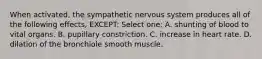 When activated, the sympathetic nervous system produces all of the following effects, EXCEPT: Select one: A. shunting of blood to vital organs. B. pupillary constriction. C. increase in heart rate. D. dilation of the bronchiole smooth muscle.