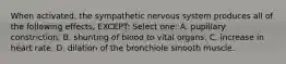 When activated, the sympathetic nervous system produces all of the following effects, EXCEPT: Select one: A. pupillary constriction. B. shunting of blood to vital organs. C. increase in heart rate. D. dilation of the bronchiole smooth muscle.