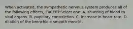 When activated, the sympathetic nervous system produces all of the following effects, EXCEPT:Select one: A. shunting of blood to vital organs. B. pupillary constriction. C. increase in heart rate. D. dilation of the bronchiole smooth muscle.