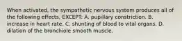 When activated, the sympathetic nervous system produces all of the following effects, EXCEPT: A. pupillary constriction. B. increase in heart rate. C. shunting of blood to vital organs. D. dilation of the bronchiole smooth muscle.