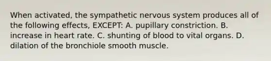 When activated, the sympathetic nervous system produces all of the following effects, EXCEPT: A. pupillary constriction. B. increase in heart rate. C. shunting of blood to vital organs. D. dilation of the bronchiole smooth muscle.