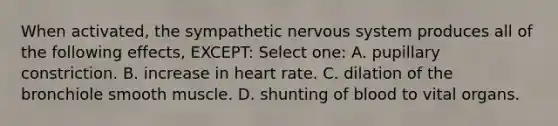 When activated, the sympathetic nervous system produces all of the following effects, EXCEPT: Select one: A. pupillary constriction. B. increase in heart rate. C. dilation of the bronchiole smooth muscle. D. shunting of blood to vital organs.