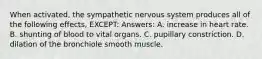 When activated, the sympathetic nervous system produces all of the following effects, EXCEPT: Answers: A. increase in heart rate. B. shunting of blood to vital organs. C. pupillary constriction. D. dilation of the bronchiole smooth muscle.