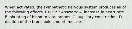 When activated, the sympathetic nervous system produces all of the following effects, EXCEPT: Answers: A. increase in heart rate. B. shunting of blood to vital organs. C. pupillary constriction. D. dilation of the bronchiole smooth muscle.