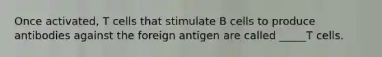 Once activated, T cells that stimulate B cells to produce antibodies against the foreign antigen are called _____T cells.