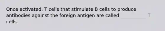 Once activated, T cells that stimulate B cells to produce antibodies against the foreign antigen are called ___________ T cells.