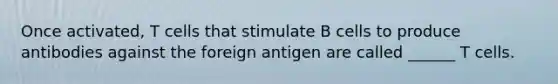 Once activated, T cells that stimulate B cells to produce antibodies against the foreign antigen are called ______ T cells.