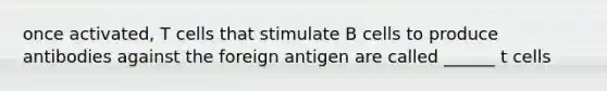 once activated, T cells that stimulate B cells to produce antibodies against the foreign antigen are called ______ t cells