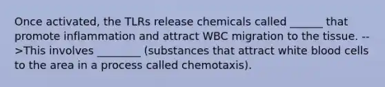 Once activated, the TLRs release chemicals called ______ that promote inflammation and attract WBC migration to the tissue. -->This involves ________ (substances that attract white blood cells to the area in a process called chemotaxis).