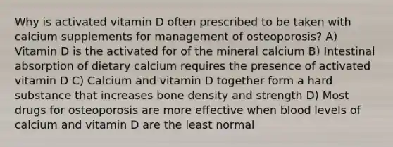 Why is activated vitamin D often prescribed to be taken with calcium supplements for management of osteoporosis? A) Vitamin D is the activated for of the mineral calcium B) Intestinal absorption of dietary calcium requires the presence of activated vitamin D C) Calcium and vitamin D together form a hard substance that increases bone density and strength D) Most drugs for osteoporosis are more effective when blood levels of calcium and vitamin D are the least normal