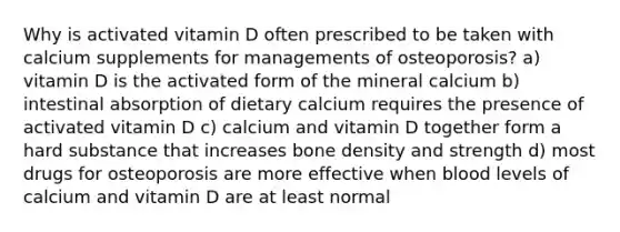 Why is activated vitamin D often prescribed to be taken with calcium supplements for managements of osteoporosis? a) vitamin D is the activated form of the mineral calcium b) intestinal absorption of dietary calcium requires the presence of activated vitamin D c) calcium and vitamin D together form a hard substance that increases bone density and strength d) most drugs for osteoporosis are more effective when blood levels of calcium and vitamin D are at least normal