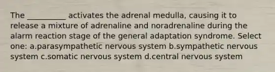 The __________ activates the adrenal medulla, causing it to release a mixture of adrenaline and noradrenaline during the alarm reaction stage of the general adaptation syndrome. Select one: a.parasympathetic nervous system b.sympathetic nervous system c.somatic nervous system d.central nervous system