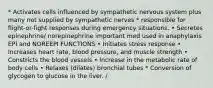 * Activates cells influenced by sympathetic nervous system plus many not supplied by sympathetic nerves * responsible for flight-or-fight responses during emergency situations. • Secretes epinephrine/ norepinephrine important med used in anaphylaxis EPI and NOREEPI FUNCTIONS • Initiates stress response • Increases heart rate, blood pressure, and muscle strength • Constricts the blood vessels • Increase in the metabolic rate of body cells • Relaxes (dilates) bronchial tubes * Conversion of glycogen to glucose in the liver. /