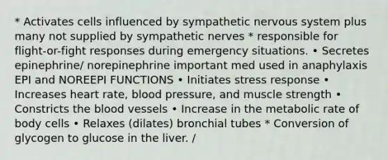 * Activates cells influenced by sympathetic nervous system plus many not supplied by sympathetic nerves * responsible for flight-or-fight responses during emergency situations. • Secretes epinephrine/ norepinephrine important med used in anaphylaxis EPI and NOREEPI FUNCTIONS • Initiates stress response • Increases heart rate, <a href='https://www.questionai.com/knowledge/kD0HacyPBr-blood-pressure' class='anchor-knowledge'>blood pressure</a>, and muscle strength • Constricts <a href='https://www.questionai.com/knowledge/k7oXMfj7lk-the-blood' class='anchor-knowledge'>the blood</a> vessels • Increase in the metabolic rate of body cells • Relaxes (dilates) bronchial tubes * Conversion of glycogen to glucose in the liver. /