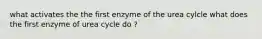 what activates the the first enzyme of the urea cylcle what does the first enzyme of urea cycle do ?