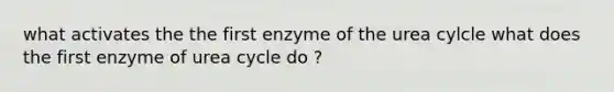 what activates the the first enzyme of the urea cylcle what does the first enzyme of urea cycle do ?