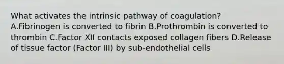 What activates the intrinsic pathway of coagulation? A.Fibrinogen is converted to fibrin B.Prothrombin is converted to thrombin C.Factor XII contacts exposed collagen fibers D.Release of tissue factor (Factor III) by sub-endothelial cells