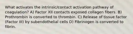 What activates the intrinsic/contact activation pathway of coagulation? A) Factor XII contacts exposed collagen fibers. B) Prothrombin is converted to thrombin. C) Release of tissue factor (Factor III) by subendothelial cells D) Fibrinogen is converted to fibrin.