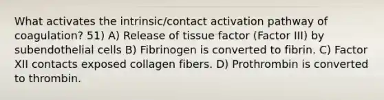 What activates the intrinsic/contact activation pathway of coagulation? 51) A) Release of tissue factor (Factor III) by subendothelial cells B) Fibrinogen is converted to fibrin. C) Factor XII contacts exposed collagen fibers. D) Prothrombin is converted to thrombin.