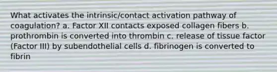 What activates the intrinsic/contact activation pathway of coagulation? a. Factor XII contacts exposed collagen fibers b. prothrombin is converted into thrombin c. release of tissue factor (Factor III) by subendothelial cells d. fibrinogen is converted to fibrin