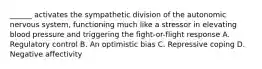 ______ activates the sympathetic division of the autonomic nervous system, functioning much like a stressor in elevating blood pressure and triggering the fight-or-flight response A. Regulatory control B. An optimistic bias C. Repressive coping D. Negative affectivity