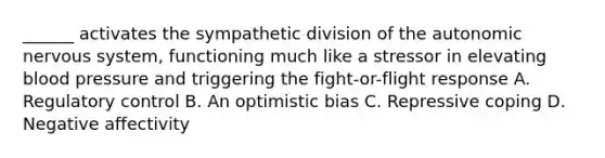 ______ activates the sympathetic division of the autonomic nervous system, functioning much like a stressor in elevating blood pressure and triggering the fight-or-flight response A. Regulatory control B. An optimistic bias C. Repressive coping D. Negative affectivity