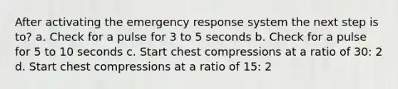 After activating the emergency response system the next step is to? a. Check for a pulse for 3 to 5 seconds b. Check for a pulse for 5 to 10 seconds c. Start chest compressions at a ratio of 30: 2 d. Start chest compressions at a ratio of 15: 2