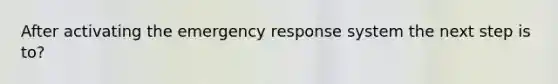 After activating the emergency response system the next step is to?