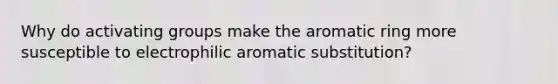 Why do activating groups make the aromatic ring more susceptible to electrophilic aromatic substitution?